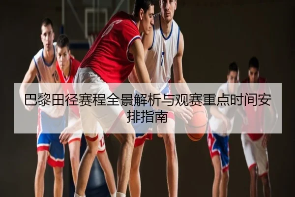 巴黎田径赛程全景解析与观赛重点时间安排指南