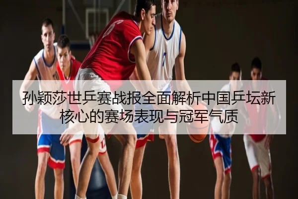 孙颖莎世乒赛战报全面解析中国乒坛新核心的赛场表现与冠军气质