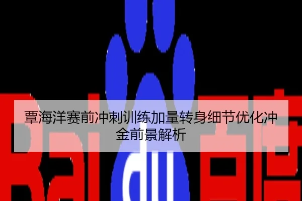 覃海洋赛前冲刺训练加量转身细节优化冲金前景解析