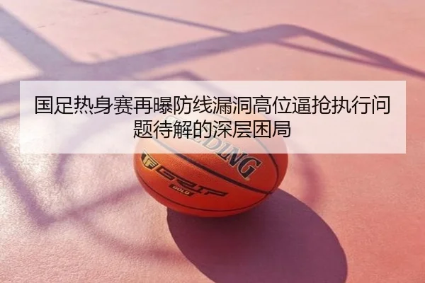 国足热身赛再曝防线漏洞高位逼抢执行问题待解的深层困局