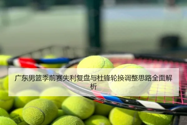 广东男篮季前赛失利复盘与杜锋轮换调整思路全面解析
