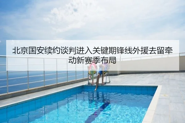 北京国安续约谈判进入关键期锋线外援去留牵动新赛季布局